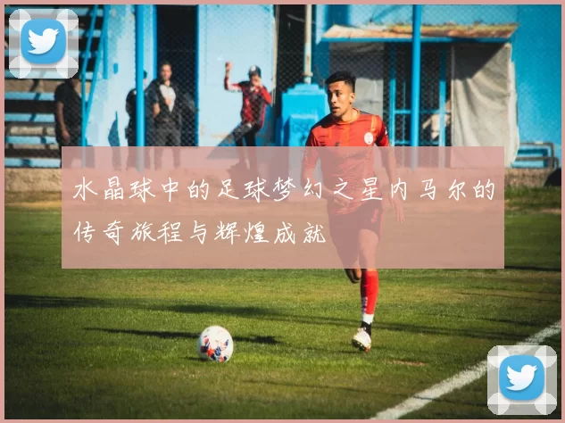 水晶球中的足球梦幻之星内马尔的传奇旅程与辉煌成就