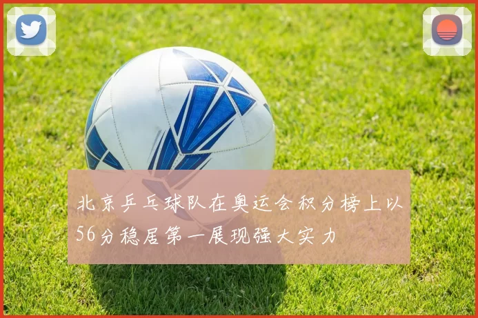 北京乒乓球队在奥运会积分榜上以56分稳居第一展现强大实力