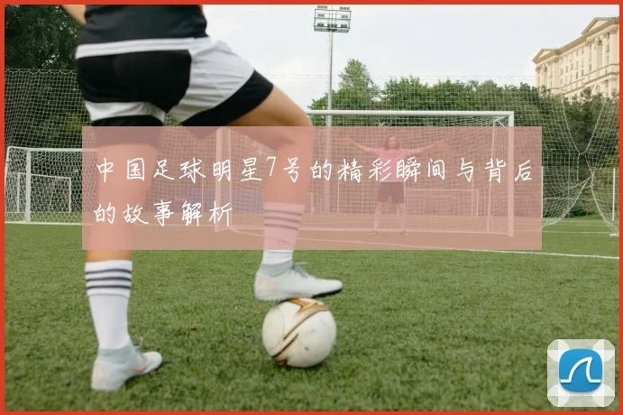 中国足球明星7号的精彩瞬间与背后的故事解析