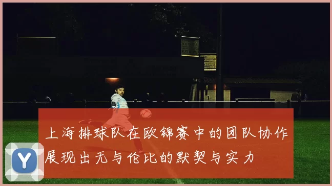 上海排球队在欧锦赛中的团队协作展现出无与伦比的默契与实力