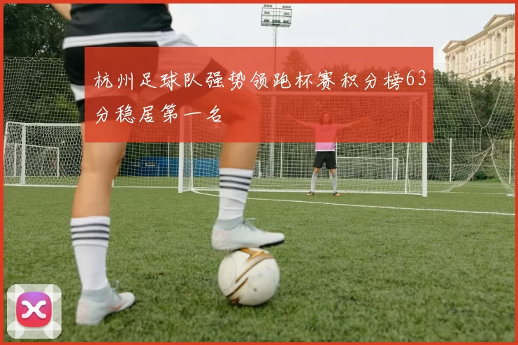 杭州足球队强势领跑杯赛积分榜63分稳居第一名