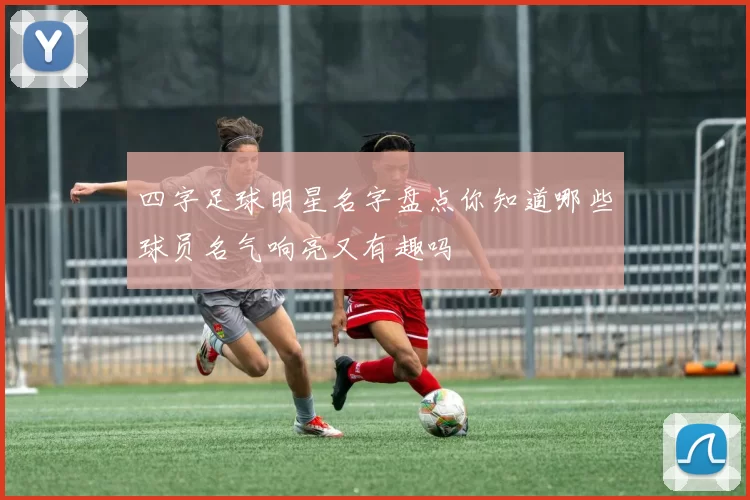 四字足球明星名字盘点你知道哪些球员名气响亮又有趣吗