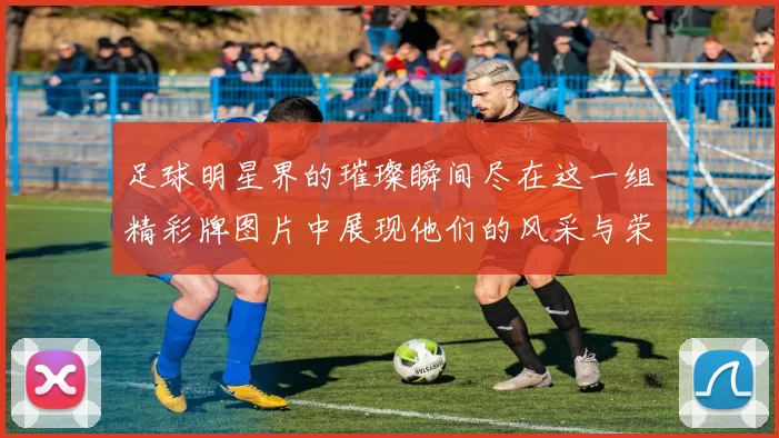 足球明星界的璀璨瞬间尽在这一组精彩牌图片中展现他们的风采与荣耀