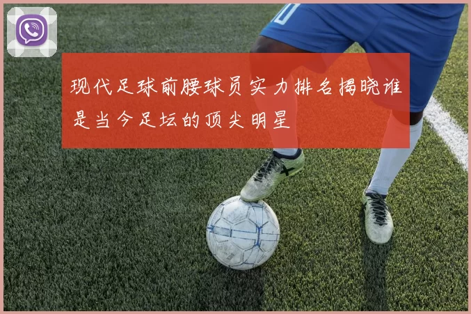 现代足球前腰球员实力排名揭晓谁是当今足坛的顶尖明星