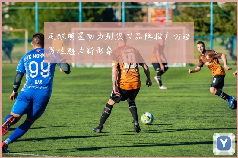 足球明星助力剃须刀品牌推广打造男性魅力新形象