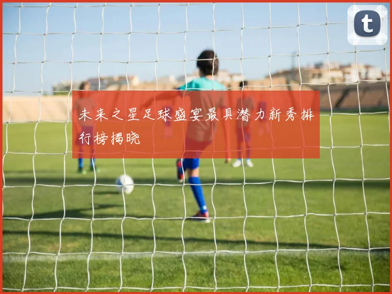 未来之星足球盛宴最具潜力新秀排行榜揭晓