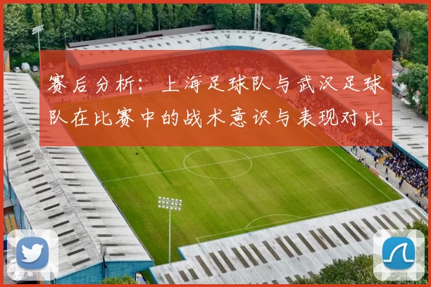 赛后分析：上海足球队与武汉足球队在比赛中的战术意识与表现对比